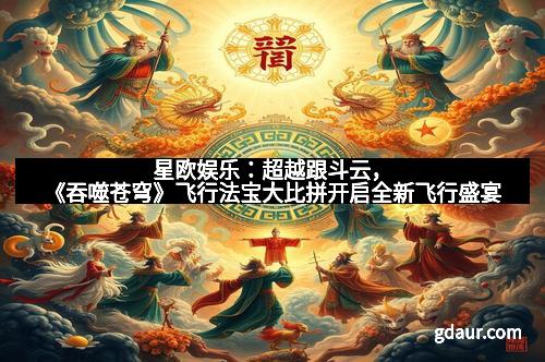 星欧娱乐：超越跟斗云，《吞噬苍穹》飞行法宝大比拼开启全新飞行盛宴