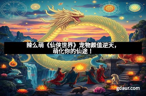 辣么萌《仙侠世界》宠物颜值逆天，萌化你的仙途！